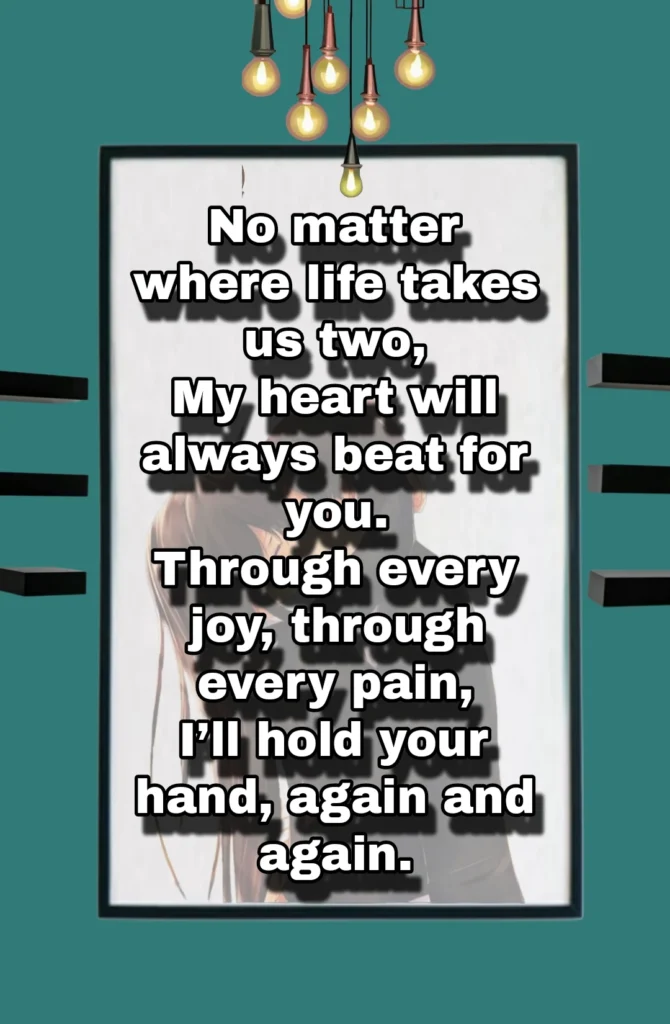 A heartfelt love quote written on a photo, expressing unwavering devotion: 'No matter where life takes us two, my heart will always beat for you. Through every joy, through every pain, I’ll hold your hand, again and again.' The text is elegantly placed, enhancing the emotional depth of the image.